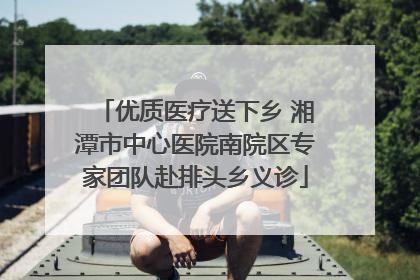 优质医疗送下乡 湘潭市中心医院南院区专家团队赴排头乡义诊