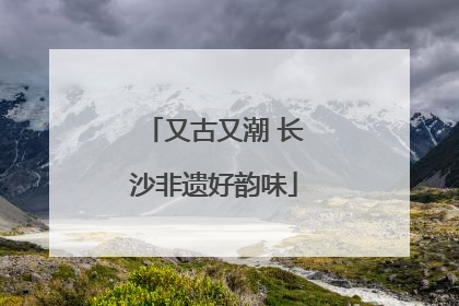 又古又潮 长沙非遗好韵味