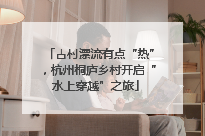 古村漂流有点“热”，杭州桐庐乡村开启“水上穿越”之旅