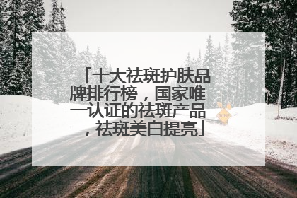 十大祛斑护肤品牌排行榜，国家唯一认证的祛斑产品，祛斑美白提亮