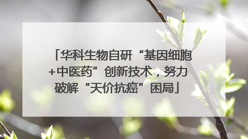 华科生物自研“基因细胞+中医药”创新技术，努力破解“天价抗癌”困局