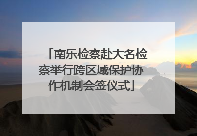 南乐检察赴大名检察举行跨区域保护协作机制会签仪式