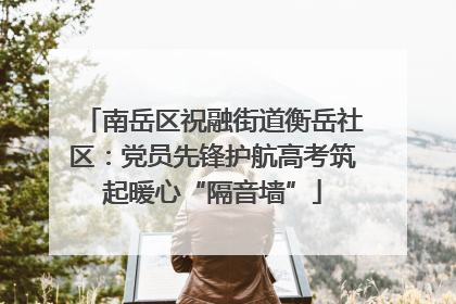 南岳区祝融街道衡岳社区：党员先锋护航高考筑起暖心“隔音墙”