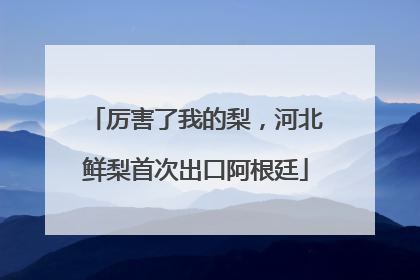 厉害了我的梨，河北鲜梨首次出口阿根廷