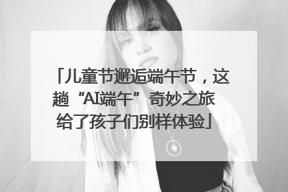 儿童节邂逅端午节，这趟“AI端午”奇妙之旅给了孩子们别样体验