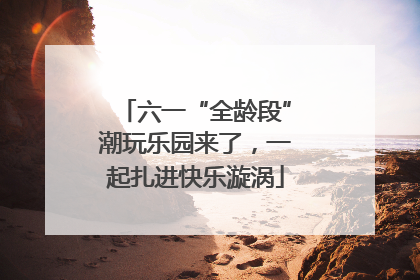 六一“全龄段”潮玩乐园来了，一起扎进快乐漩涡