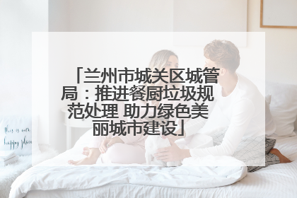 兰州市城关区城管局：推进餐厨垃圾规范处理 助力绿色美丽城市建设