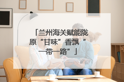 兰州海关赋能陇原“甘味”香飘“一带一路”
