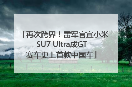 再次跨界！雷军官宣小米SU7 Ultra成GT赛车史上首款中国车