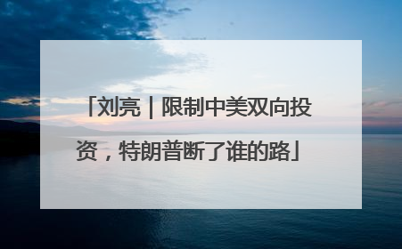 刘亮｜限制中美双向投资，特朗普断了谁的路