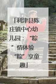 利津县陈庄镇中心幼儿园：“粽”情体验 “粽”享童趣