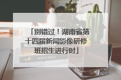 别错过！湖南省第十四届新闻影像研修班招生进行时