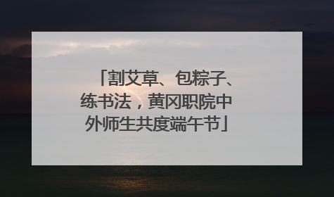 割艾草、包粽子、练书法，黄冈职院中外师生共度端午节
