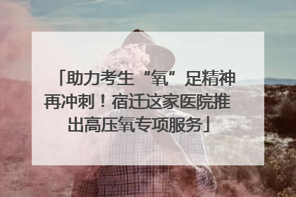 助力考生“氧”足精神再冲刺！宿迁这家医院推出高压氧专项服务