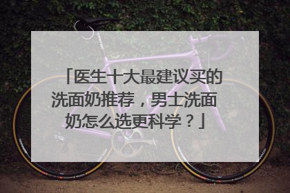 医生十大最建议买的洗面奶推荐，男士洗面奶怎么选更科学？