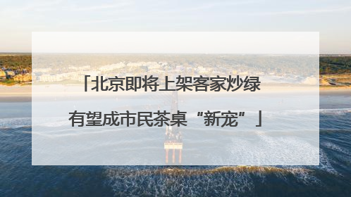 北京即将上架客家炒绿 有望成市民茶桌“新宠”