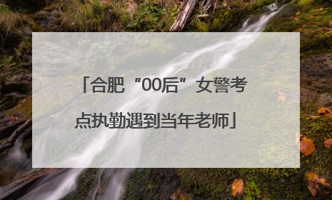 合肥“00后”女警考点执勤遇到当年老师