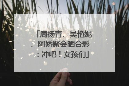 周扬青、吴艳妮、阿娇聚会晒合影：冲吧！女孩们