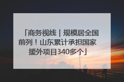 商务视线｜规模居全国前列！山东累计承担国家援外项目340多个
