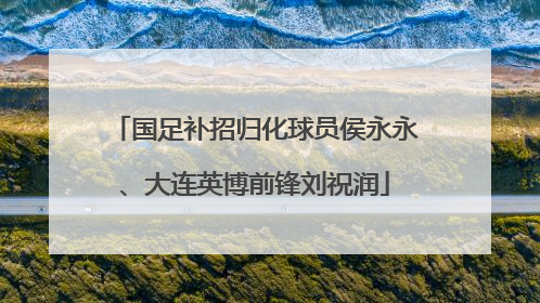 国足补招归化球员侯永永、大连英博前锋刘祝润