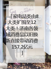 家电品类由8大类扩围至12大类！济南各领域消费品以旧换新直接带动消费157.2亿元