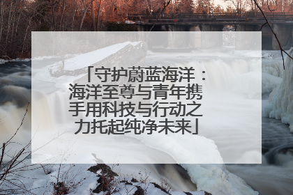 守护蔚蓝海洋：海洋至尊与青年携手用科技与行动之力托起纯净未来