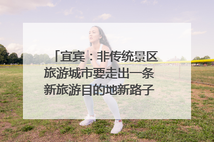 宜宾：非传统景区旅游城市要走出一条新旅游目的地新路子｜话锦绣·说安逸