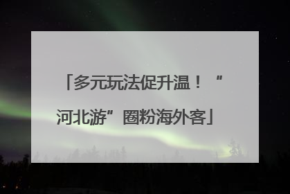 多元玩法促升温！“河北游”圈粉海外客