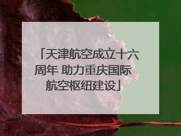 天津航空成立十六周年 助力重庆国际航空枢纽建设