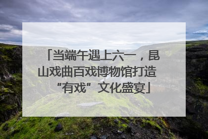 当端午遇上六一，昆山戏曲百戏博物馆打造“有戏”文化盛宴