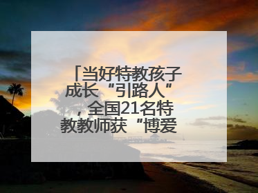 当好特教孩子成长“引路人”，全国21名特教教师获“博爱塑魂奖”表彰