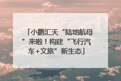 小鹏汇天“陆地航母”来啦！构建“飞行汽车+文旅”新生态