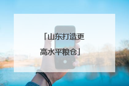 山东打造更高水平粮仓