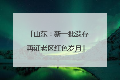 山东：新一批遗存再证老区红色岁月