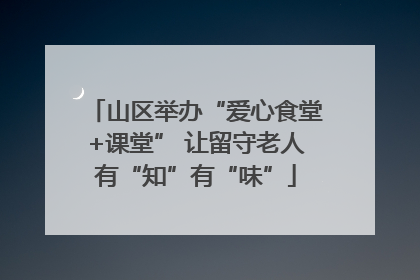 山区举办“爱心食堂+课堂” 让留守老人有“知”有“味”