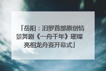 岳阳：汨罗首部原创情景舞剧《一舟千年》璀璨亮相龙舟赛开幕式
