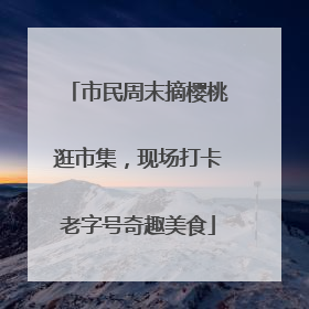 市民周末摘樱桃逛市集，现场打卡老字号奇趣美食