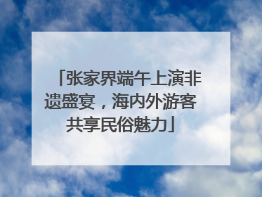 张家界端午上演非遗盛宴，海内外游客共享民俗魅力