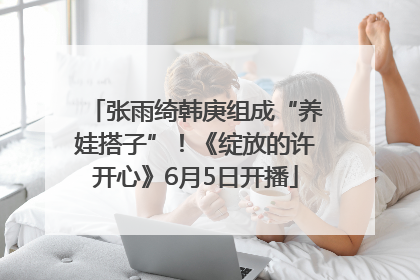 张雨绮韩庚组成“养娃搭子”！《绽放的许开心》6月5日开播