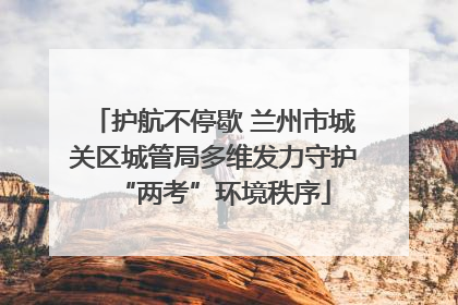 护航不停歇 兰州市城关区城管局多维发力守护“两考”环境秩序
