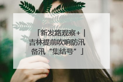 新发路观察+｜吉林提前吹响防汛备汛“集结号”
