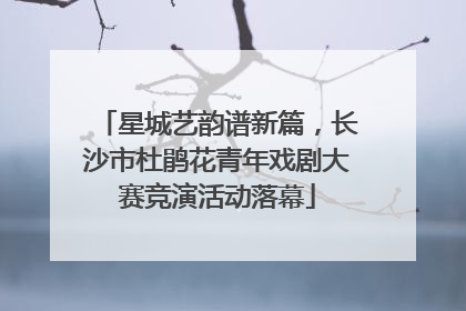 星城艺韵谱新篇，长沙市杜鹃花青年戏剧大赛竞演活动落幕