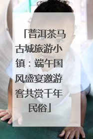 普洱茶马古城旅游小镇：端午国风盛宴邀游客共赏千年民俗