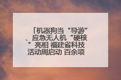 机器狗当“导游”、应急无人机“硬核”亮相 福建省科技活动周启动 百余项特色活动酷炫来袭