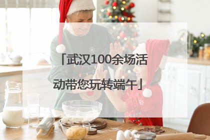 武汉100余场活动带您玩转端午