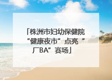 株洲市妇幼保健院“健康夜市”点亮“厂BA”赛场