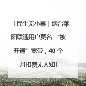 民生无小事｜烟台莱阳联通用户莫名 “被开通”宽带，40 个月扣费无人知