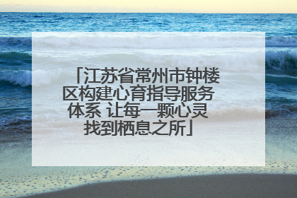 江苏省常州市钟楼区构建心育指导服务体系 让每一颗心灵找到栖息之所