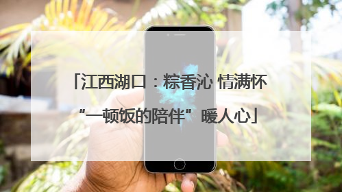江西湖口：粽香沁 情满怀 “一顿饭的陪伴”暖人心