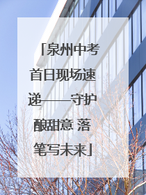 泉州中考首日现场速递——守护酿甜意 落笔写未来